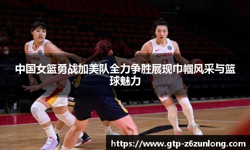 中国女篮勇战加美队全力争胜展现巾帼风采与篮球魅力