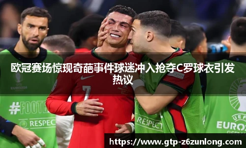 欧冠赛场惊现奇葩事件球迷冲入抢夺C罗球衣引发热议