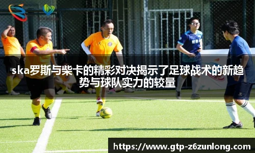 ska罗斯与柴卡的精彩对决揭示了足球战术的新趋势与球队实力的较量